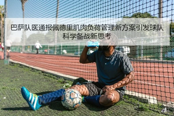 巴萨队医通报佩德里肌肉负荷管理新方案引发球队科学备战新思考