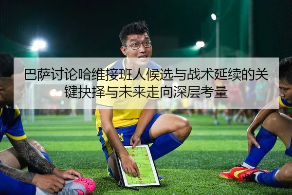 巴萨讨论哈维接班人候选与战术延续的关键抉择与未来走向深层考量（kaiyun）