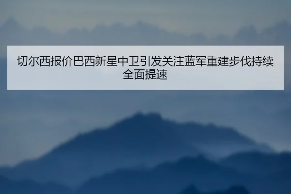 切尔西报价巴西新星中卫引发关注蓝军重建步伐持续全面提速（kaiyun）