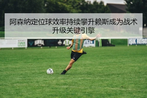 阿森纳定位球效率持续攀升赖斯成为战术升级关键引擎（kaiyun）